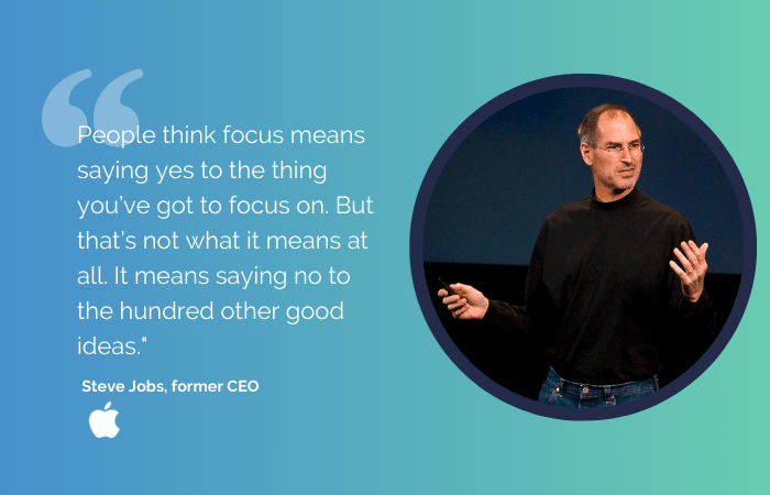 Quote from Steve Jobs: People think focus means saying yes to the thing you’ve got to focus on. But that’s not what it means at all. It means saying no to the hundred other good ideas."