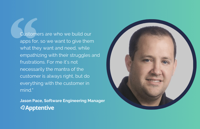 Quote from Jason Pace: Customers are who we build our apps for, so we want to give them what they want and need, while empathizing with their struggles and frustrations. For me it’s not necessarily the mantra of the customer is always right, but do everything with the customer in mind."