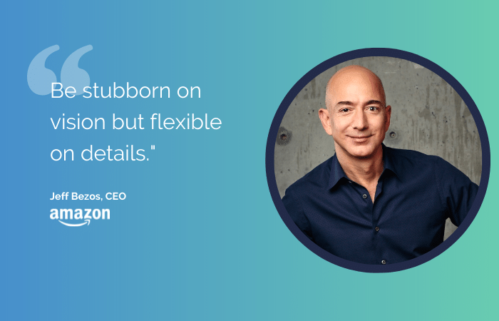 A quote from Jeff Bezos: Be stubborn on vision but flexible on details."